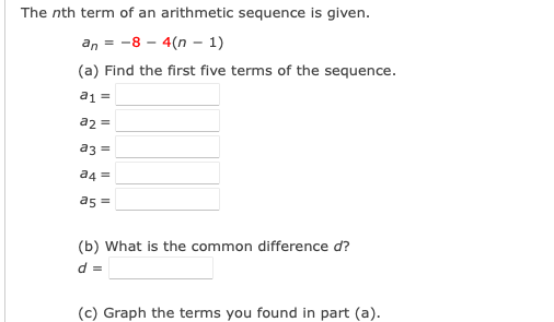 The nth term of an arithmetic sequence is given.
an = -8 - 4(n – 1)
(a) Find the first five terms of the sequence.
a1 =
a2 =
a3 =
a4 =
as =
(b) What is the common difference d?
d =
(c) Graph the terms you found in part (a).
