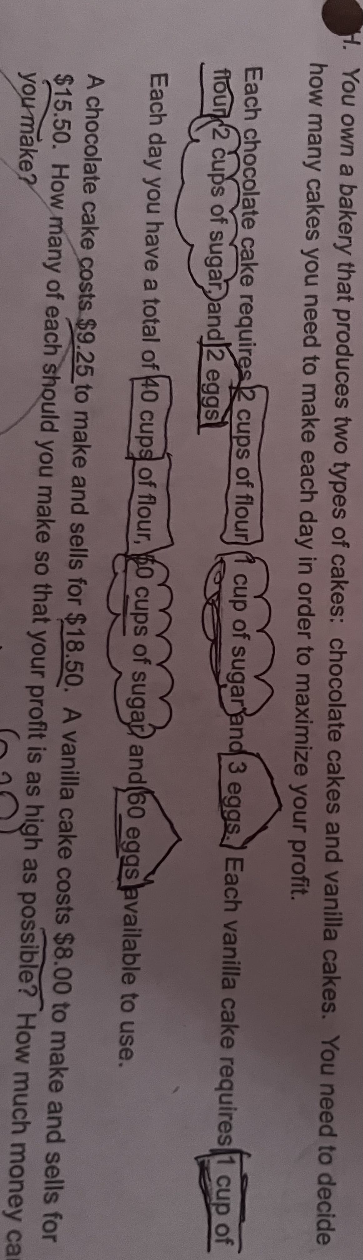 H. You own a bakery that produces two types of cakes: chocolate cakes and vanilla cakes. You need to decide
how many cakes you need to make each day in order to maximize your profit.
Each chocolate cake requires 2 cups of flour (1 cup of sugar and 3 eggs. Each vanilla cake requires 1 cup of
flour 2 cups of sugar, and 2 eggs
Each day you have a total of 40 cups of flour, 60 cups of sugar and 60 eggs available to use.
A chocolate cake costs $9.25 to make and sells for $18.50. A vanilla cake costs $8.00 to make and sells for
$15.50. How many of each should you make so that your profit is as high as possible? How much money ca
you make?