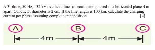 A 3-phase, 50 Hz, 132 kV overhead line has conductors placed in a horizontal plane 4 m
apart. Conductor diameter is 2 cm. If the line length is 100 km, calculate the charging
current per phase assuming complete transposition.
[4]
4m
4m
