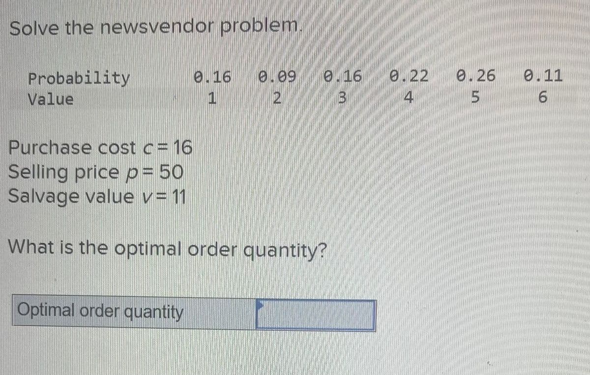 Solve the newsvendor problem.
Probability
Value
0.16 0.09
2
1
Optimal order quantity
0.16 0.22
3
4
Purchase cost c= 16
Selling price p = 50
Salvage value v= 11
What is the optimal order quantity?
8.26
5
0.11
6