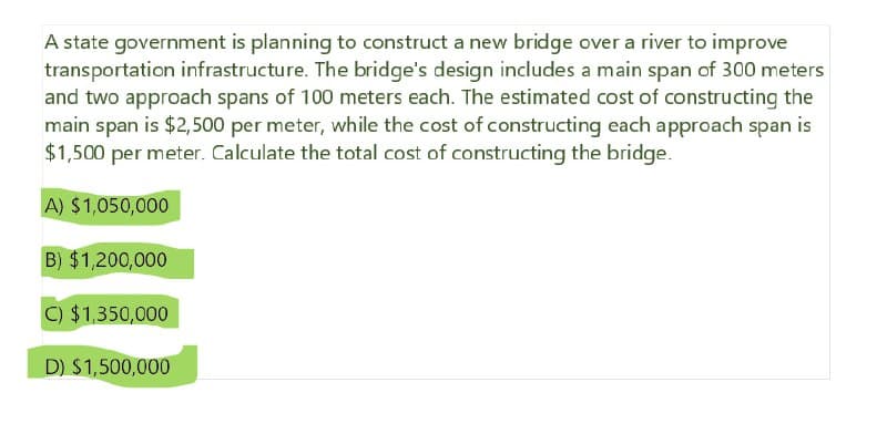 A state government is planning to construct a new bridge over a river to improve
transportation infrastructure. The bridge's design includes a main span of 300 meters
and two approach spans of 100 meters each. The estimated cost of constructing the
main span is $2,500 per meter, while the cost of constructing each approach span is
$1,500 per meter. Calculate the total cost of constructing the bridge.
A) $1,050,000
B) $1,200,000
C) $1,350,000
D) $1,500,000