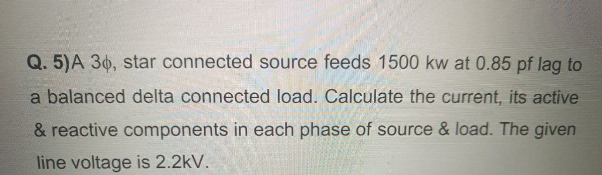 Q. 5)A 36, star connected source feeds 1500 kw at 0.85 pf lag to
a balanced delta connected load. Calculate the current, its active
& reactive components in each phase of source & load. The given
line voltage is 2.2kV.