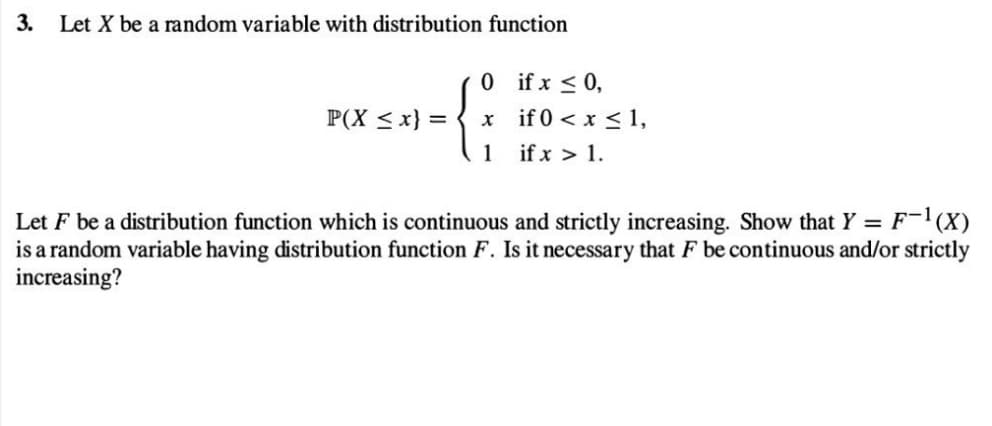 3. Let X be a random variable with distribution function
P(X ≤x} =
0
x
1
if x ≤ 0,
if 0 < x ≤ 1,
if x > 1.
Let F be a distribution function which is continuous and strictly increasing. Show that Y = F-¹(X)
is a random variable having distribution function F. Is it necessary that F be continuous and/or strictly
increasing?