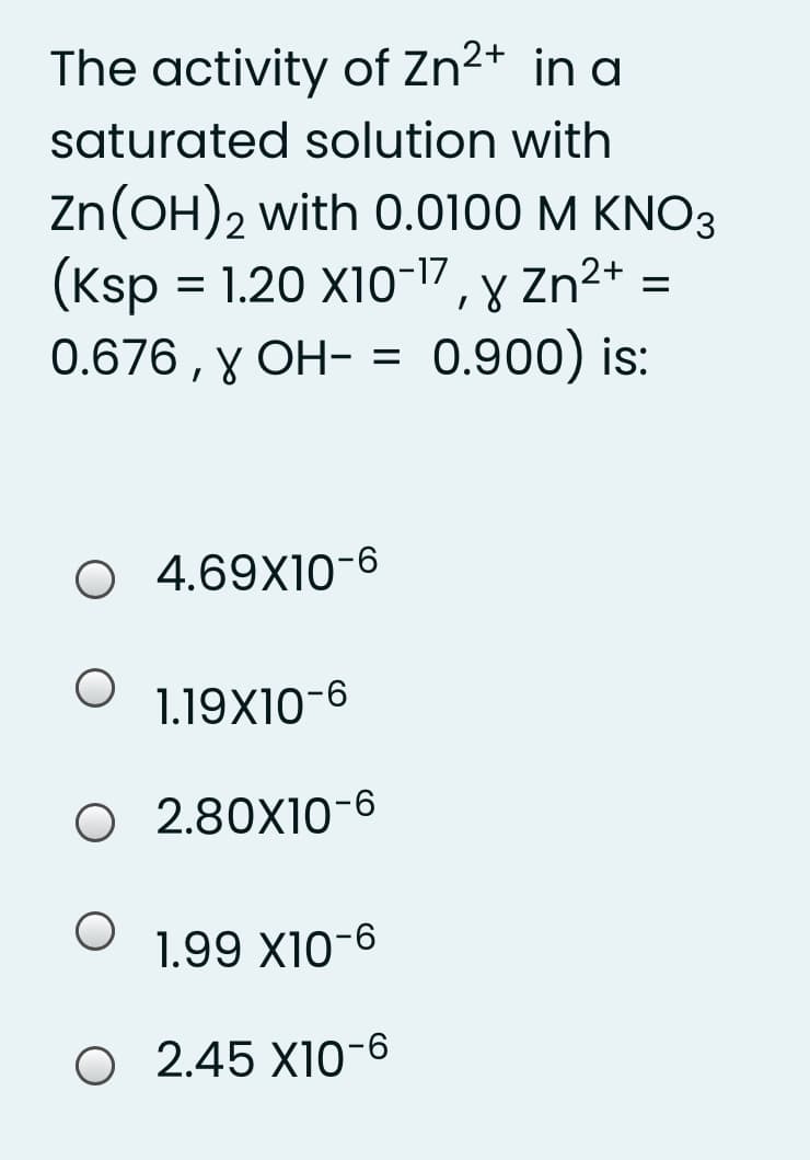 The activity of Zn2+ in a
saturated solution with
Zn(OH)2 with 0.0100 M KNO3
(Ksp = 1.20 X10-17, y Zn²+
0.676 , y OH- = 0.900) is:
O 4.69X10-6
1.19X10-6
O 2.80X10-6
1.99 X10-6
O 2.45 X10-6
