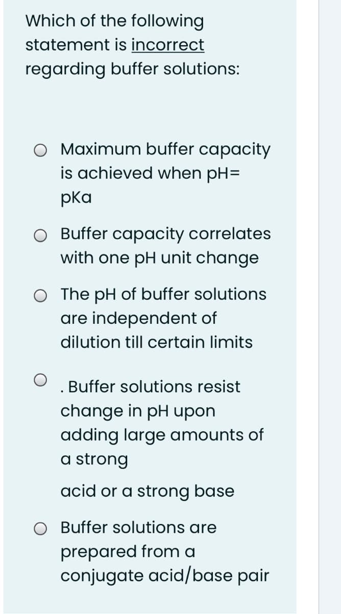 Which of the following
statement is incorrect
regarding buffer solutions:
O Maximum buffer capacity
is achieved when pH=
pka
O Buffer capacity correlates
with one pH unit change
O The pH of buffer solutions
are independent of
dilution till certain limits
Buffer solutions resist
change in pH upon
adding large amounts of
a strong
acid or a strong base
Buffer solutions are
prepared from a
conjugate acid/base pair
