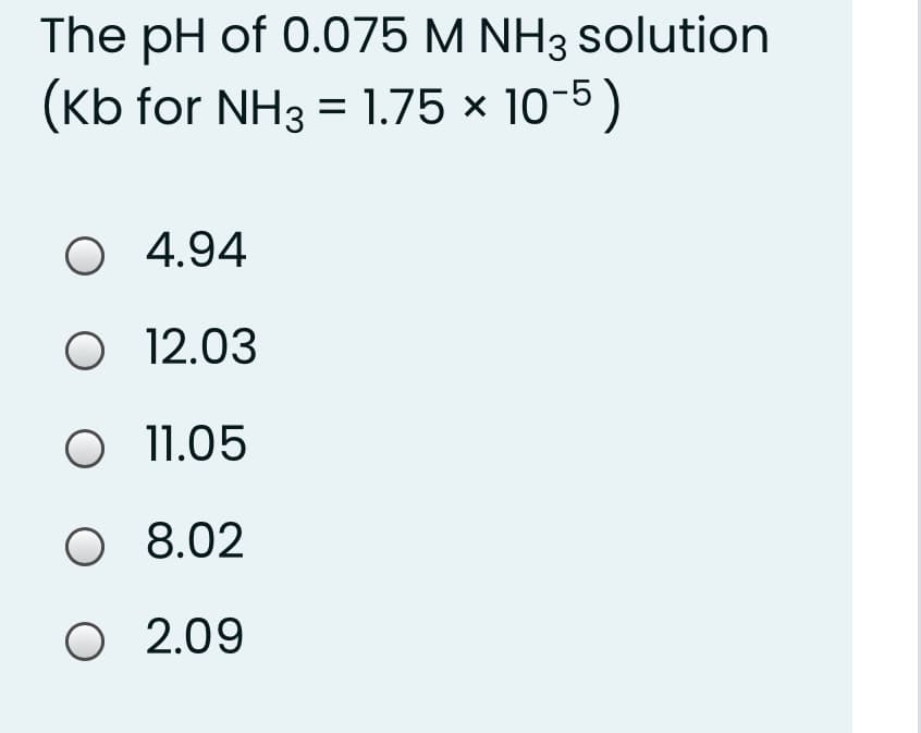 The pH of 0.075 M NH3 solution
(Kb for NH3 = 1.75 × 10-5)
O 4.94
O 12.03
O 11.05
O 8.02
O 2.09
