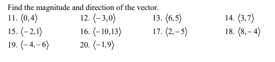 11. (0,4)
15. (-2,1)
19. (- 4,– 6)
Find the magnitude and direction of the vector.
12. (- 3,0)
16. (-10,13)
20. (– 1,9)
14. (3,7)
18. (8, – 4)
13. (6,5)
17. (2, – 5)
