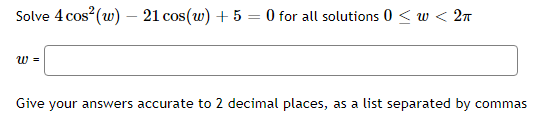 Solve 4 cos (w) – 21 cos(w) + 5 = 0 for all solutions 0 < w < 2n
w =
Give your answers accurate to 2 decimal places, as a list separated by commas
