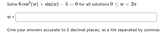 Solve 6 cos (w) + sin(w) – 5 = 0 for all solutions 0 < w < 27
w =
Give your answers accurate to 2 decimal places, as a list separated by commas
