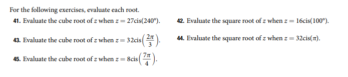 For the following exercises, evaluate each root.
41. Evaluate the cube root of z when z = 27cis(240°).
42. Evaluate the square root of z when z = 16cis(100°).
2л
43. Evaluate the cube root of z when z= 32cis
44. Evaluate the square root of z when z = 32cis(7).
3
7n
45. Evaluate the cube root of z when z = 8cis
4
