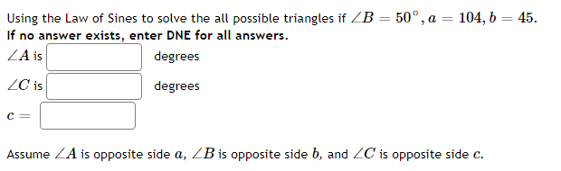 Using the Law of Sines to solve the all possible triangles if ZB = 50° , a = 104, b = 45.
If no answer exists, enter DNE for all answers.
ZA is
%3D
degrees
ZC is
degrees
c =
Assume ZA is opposite side a, ZB is opposite side b, and ZC is opposite side c.
