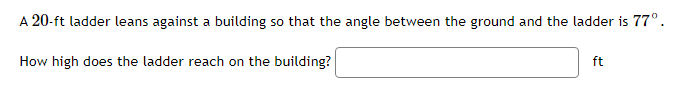 A 20-ft ladder leans against a building so that the angle between the ground and the ladder is 77°.
How high does the ladder reach on the building?
ft
