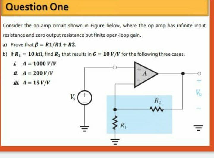 Question One
Consider the op-amp circuit shown in Figure below, where the op amp has infinite input
resistance and zero output resistance but finite open-loop gain.
a) Prove that B R1/R1 + R2.
b) If R1 = 10 kn, find Rz that results in G = 10 V/V for the following three cases:
%3D
i A= 1000 V/V
i. A = 200 V/V
L A= 15 V/V
%3D
+.
Vo
Vs
R,
