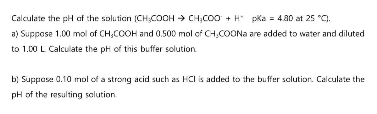 Calculate the pH of the solution (CH3COOH → CH3COO + H+ pka = 4.80 at 25 °C).
a) Suppose 1.00 mol of CH3COOH and 0.500 mol of CH3COONa are added to water and diluted
to 1.00 L. Calculate the pH of this buffer solution.
b) Suppose 0.10 mol of a strong acid such as HCI is added to the buffer solution. Calculate the
pH of the resulting solution.