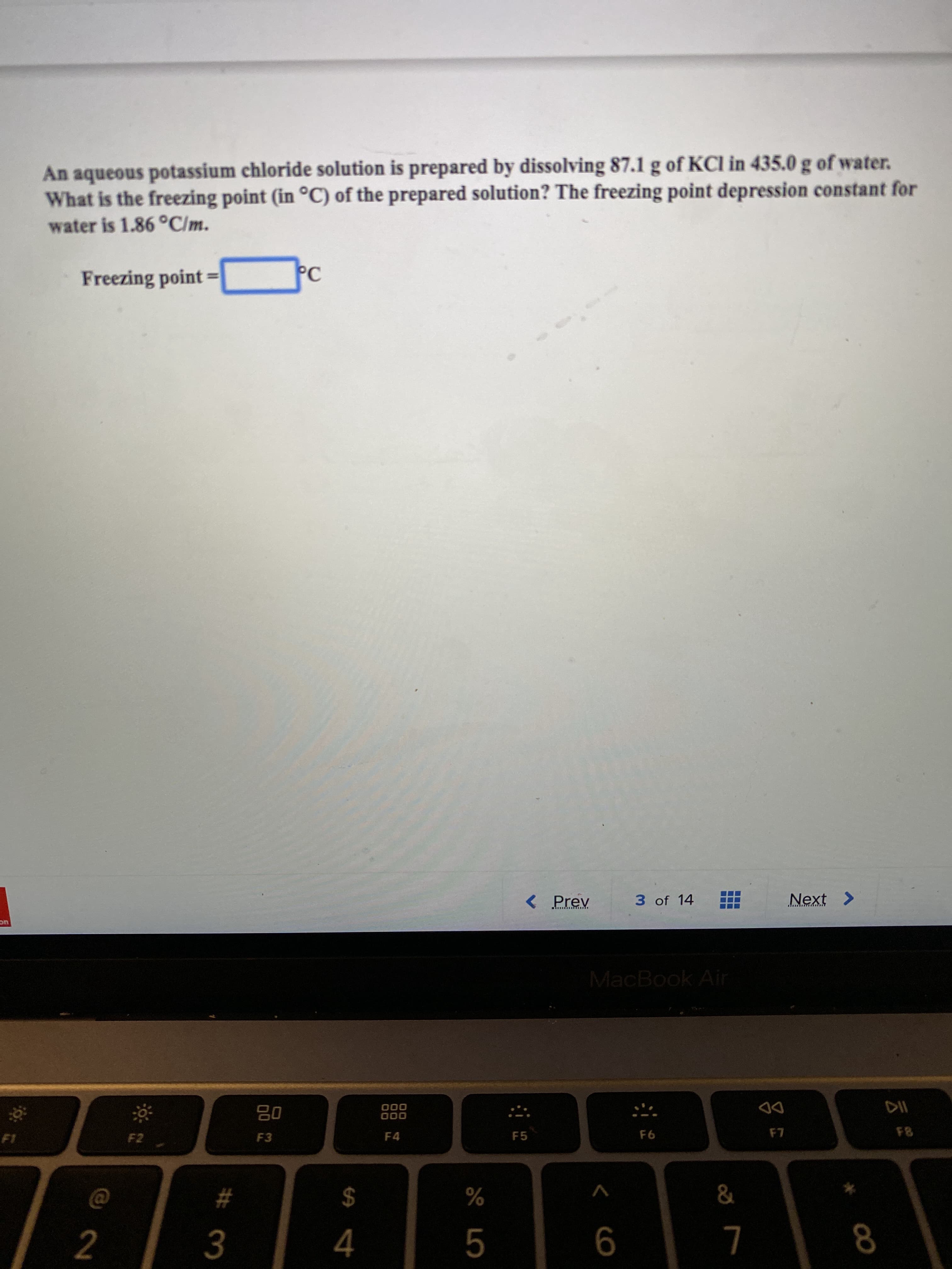 An aqueous potassium chloride solution is prepared by dissolving 87.1 g of KCI in 435.0 g of water.
What is the freezing point (in °C) of the prepared solution? The freezing point depression constant for
water is 1.86 °C/m.
Freezing point
PC
