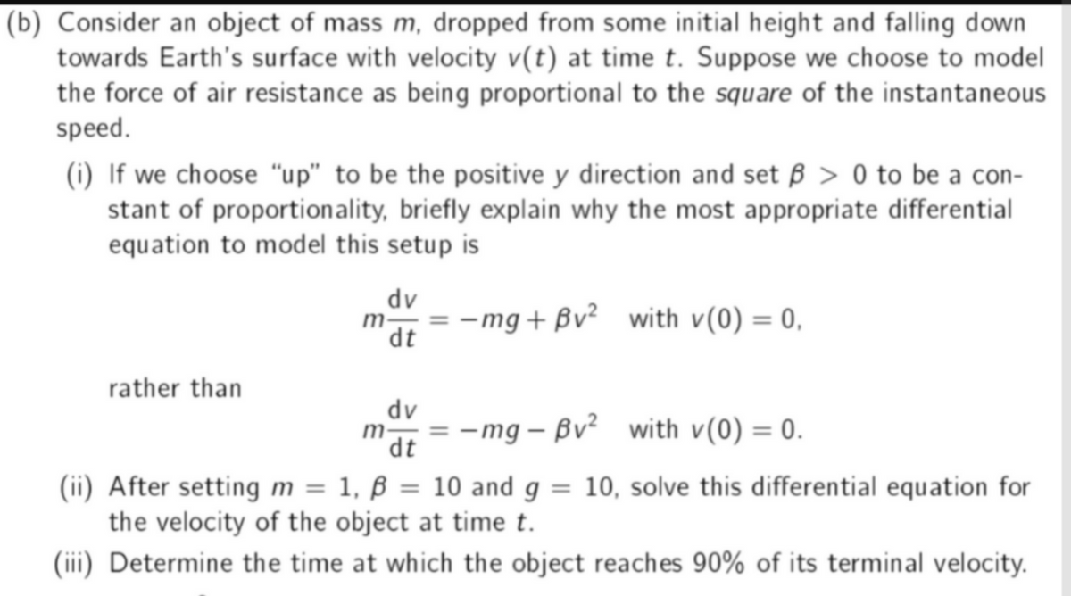 (b) Consider an object of mass m, dropped from some initial height and falling down
towards Earth's surface with velocity v(t) at time t. Suppose we choose to model
the force of air resistance as being proportional to the square of the instantaneous
speed.
(i) If we choose "up" to be the positive y direction and set ß> 0 to be a con-
stant of proportionality, briefly explain why the most appropriate differential
equation to model this setup is
dv
= -mg+Bv² with v(0) = 0,
dt
rather than
dv
m-
¹dt = -mg-Bv² with v(0) = 0.
(ii) After setting m = 1, ß = 10 and g = 10, solve this differential equation for
the velocity of the object at time t.
(iii) Determine the time at which the object reaches 90% of its terminal velocity.
m-