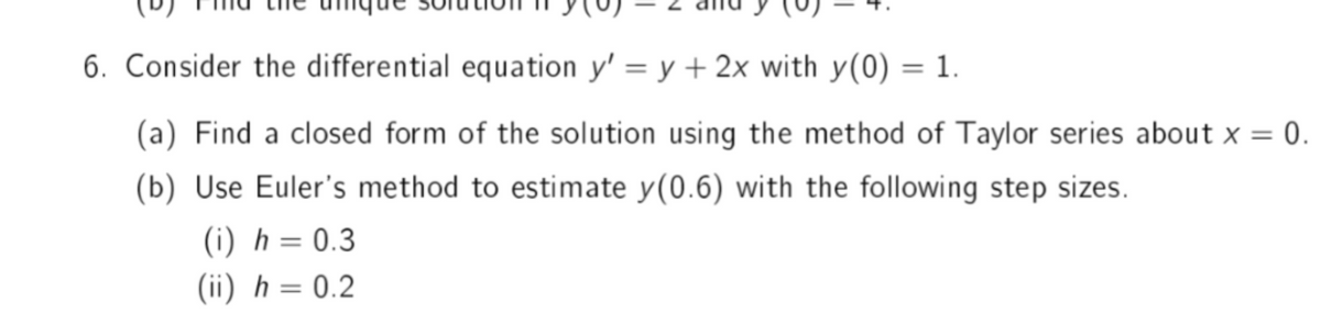 6. Consider the differential equation y' = y + 2x with y(0) = 1.
(a) Find a closed form of the solution using the method of Taylor series about x = 0.
(b) Use Euler's method to estimate y(0.6) with the following step sizes.
(i) h = 0.3
(ii) h = 0.2
