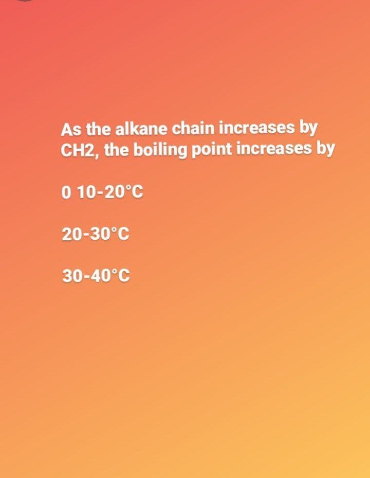 As the alkane chain increases by
CH2, the boiling point increases by
0 10-20°C
20-30°C
30-40°C