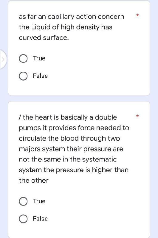 as far an capillary action concern
the Liquid of high density has
curved surface.
O True
False
/ the heart is basically a double
pumps it provides force needed to
circulate the blood through two
majors system their pressure are
not the same in the systematic
system the pressure is higher than
the other
O True
O False
*