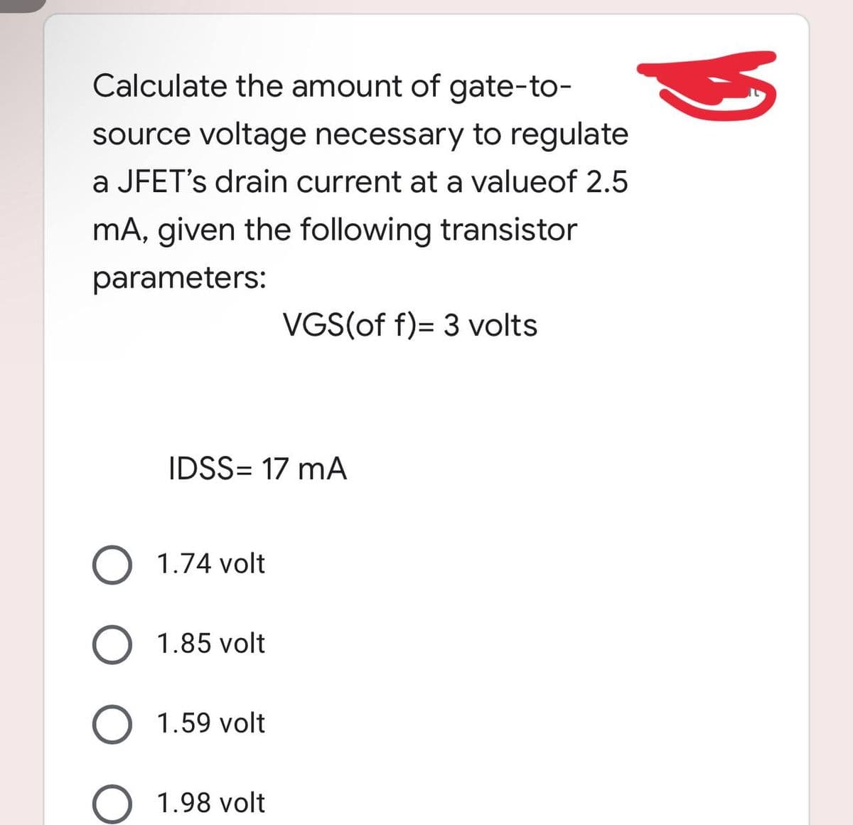 Calculate the amount of gate-to-
source voltage necessary to regulate
a JFET's drain current at a valueof 2.5
mA, given the following transistor
parameters:
VGS(of f)= 3 volts
IDSS= 17 mA
O 1.74 volt
O 1.85 volt
O 1.59 volt
O 1.98 volt
3