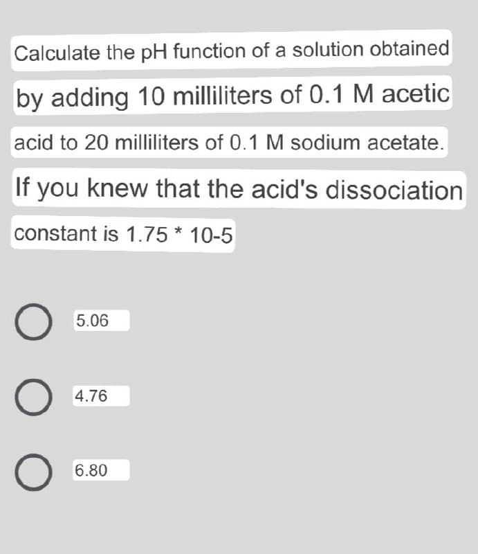 Calculate the pH function of a solution obtained
by adding 10 milliliters of 0.1 M acetic
acid to 20 milliliters of 0.1 M sodium acetate.
If you knew that the acid's dissociation
constant is 1.75 * 10-5
5.06
4.76
6.80
O O