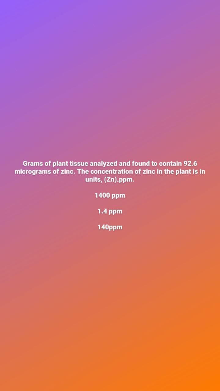 Grams of plant tissue analyzed and found to contain 92.6
micrograms of zinc. The concentration of zinc in the plant is in
units, (Zn).ppm.
1400 ppm
1.4 ppm
140ppm