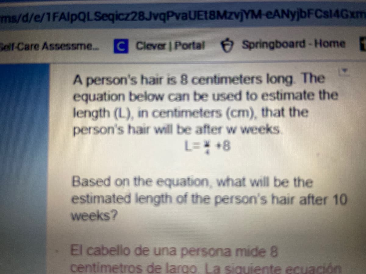 ms/d/e/1FAlpQLSeqicz28JvqPvaUE18MzvjYM-eANyjbFCs14Gxm
Self-Care Assessme..
C Clever | Portal Springboard-Home
A person's hair is 8 centimeters long. The
equation below can be used to estimate the
length (L), in centimeters (cm), that the
person's hair will be after w weeks.
L= +8
Based on the equation, what will be the
estimated length of the person's hair after 10
weeks?
El cabello de una persona mide 8
centimetros de largo. La siguiente ecuación
