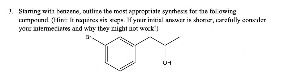 3. Starting with benzene, outline the most appropriate synthesis for the following
compound. (Hint: It requires six steps. If your initial answer is shorter, carefully consider
your intermediates and why they might not work!)
Br-
ОН

