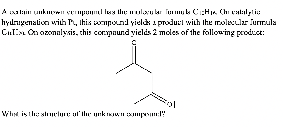 A certain unknown compound has the molecular formula C10H16. On catalytic
hydrogenation with Pt, this compound yields a product with the molecular formula
C10H20. On ozonolysis, this compound yields 2 moles of the following product:
What is the structure of the unknown compound?
