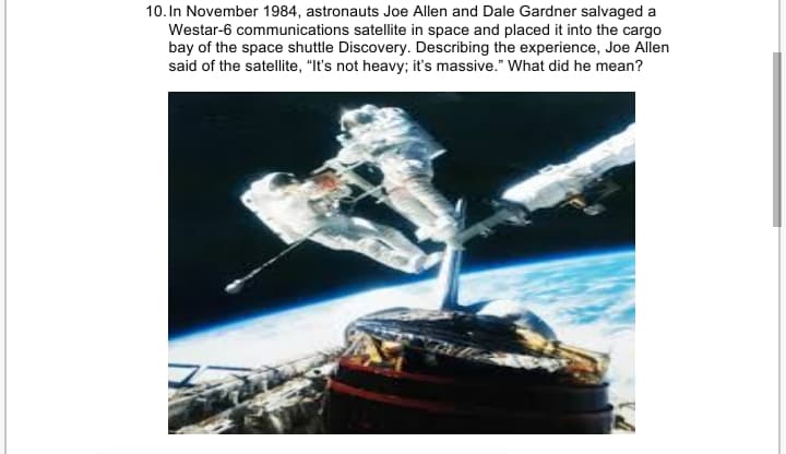 10. In November 1984, astronauts Joe Allen and Dale Gardner salvaged a
Westar-6 communications satellite in space and placed it into the cargo
bay of the space shuttle Discovery. Describing the experience, Joe Allen
said of the satellite, "It's not heavy; it's massive." What did he mean?
