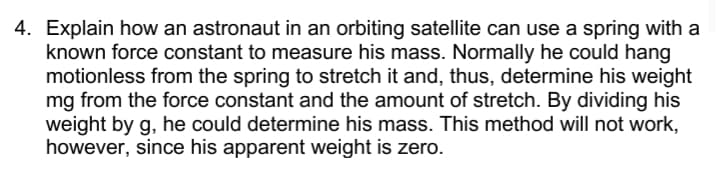 4. Explain how an astronaut in an orbiting satellite can use a spring with a
known force constant to measure his mass. Normally he could hang
motionless from the spring to stretch it and, thus, determine his weight
mg from the force constant and the amount of stretch. By dividing his
weight by g, he could determine his mass. This method will not work,
however, since his apparent weight is zero.
