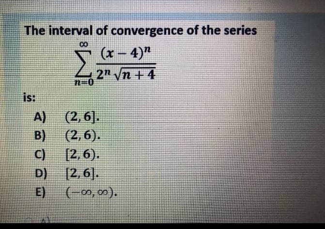 The interval of convergence of the series
CO
(x - 4)"
2n n +4
n=0
is:
(2, 6].
(2,6).
[2, 6).
[2,6].
A)
B)
C)
D)
E)
(-00, 0).
