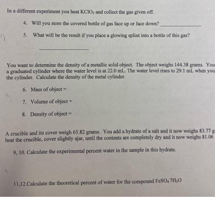 In a different experiment you heat KCIO3 and collect the gas given off.
4. Will you store the covered bottle of gas face up or face down?
5. What will be the result if you place a glowing splint into a bottle of this gas?
You want to determine the density of a metallic solid object. The object weighs 144.38 grams. You
a graduated cylinder where the water level is at 22.0 mL. The water level rises to 29.1 mL when you.
the cylinder. Calculate the density of the metal cylinder.
6. Mass of object =
7. Volume of object =
8. Density of object =
A crucible and its cover weigh 65.82 grams. You add a hydrate of a salt and it now weighs 83.77 g
heat the crucible, cover slightly ajar, until the contents are completely dry and it now weighs 81.06
9, 10. Calculate the experimental percent water in the sample in this hydrate.
11,12.Calculate the theoretical percent of water for the compound FeSO, 7H20
