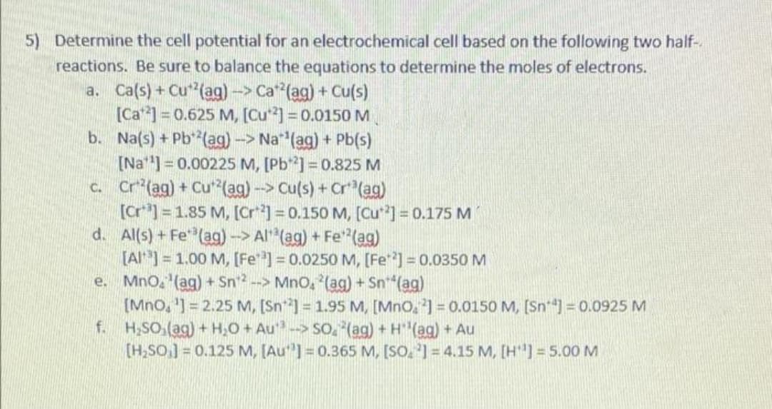 5) Determine the cell potential for an electrochemical cell based on the following two half-
reactions. Be sure to balance the equations to determine the moles of electrons.
a. Ca(s) + Cu(ag)
[Ca] = 0.625 M, [Cu] = 0.0150 M
b. Na(s) + Pb**(ag)-> Na (ag) + Pb(s)
[Na] = 0.00225 M, [Pb]=0.825 M
C. Cr (ag) + Cu(ag) --> Cu(s) + Cr(ag)
[Cr*] =1.85 M, [Cr] = 0.150 M, [Cu*] = 0.175 M
d. Al(s) + Fe"(ag) -> Al (ag) + Fe"(ag)
[Al]= 1.00 M, [Fe] = 0.0250 M, [Fe] = 0.0350 M
e. Mno, (ag) + Sn2 --> Mno, (ag) + Sn*(ag)
[Mno, '] = 2.25 M, [Sn] = 1.95 M, [MnO, 2] = 0.0150 M, (Sn) = 0.0925 M
f. H,SO,(ag) + H,O + Au--> So. (ag) + H (ag) + Au
[H,SO,] = 0.125 M, [Au"] = 0.365 M, [SO, '] = 4.15 M, [H"] = 5.00 M
--> Ca (ag) + Cu(s)
%3D
%3D
%3D
