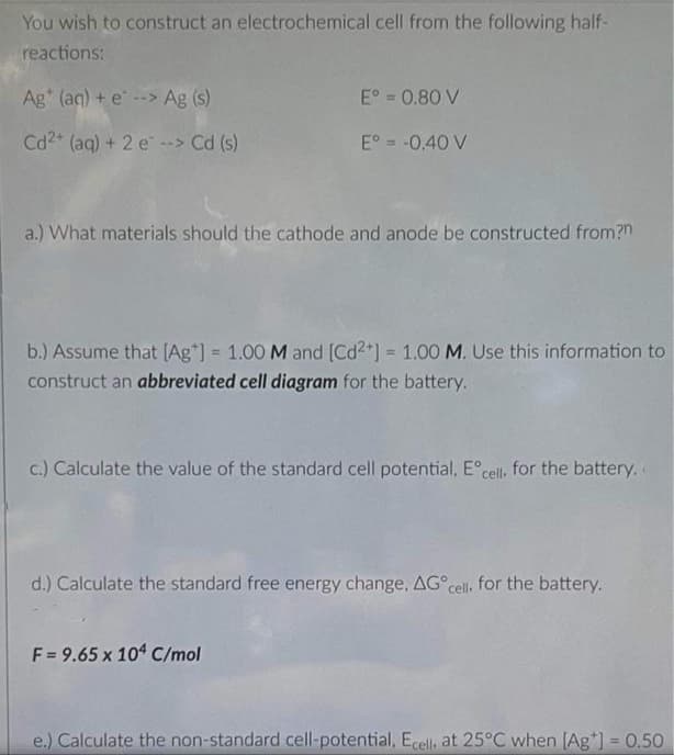 You wish to construct an electrochemical cell from the following half-
reactions:
Ag" (aq) + e --> Ag (s)
E° = 0.80 V
Cd2+ (ag) + 2 e> Cd (s)
E° = -0.40 V
a.) What materials should the cathode and anode be constructed from?n
b.) Assume that [(Ag*] = 1.00 M and [Cd2+] = 1.00 M. Use this information to
%3D
%3D
construct an abbreviated cell diagram for the battery.
c.) Calculate the value of the standard cell potential, E°cell, for the battery.
d.) Calculate the standard free energy change, AG cel, for the battery.
F = 9.65 x 104 C/mol
e.) Calculate the non-standard cell-potential, Ecell, at 25°C when [Ag*] = 0.50
