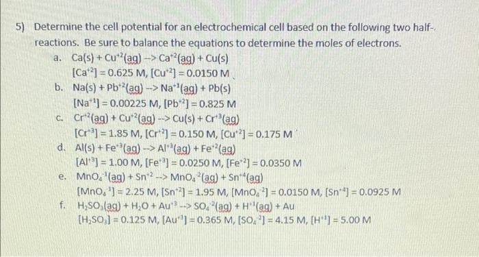 5) Determine the cell potential for an electrochemical cell based on the following two half-
reactions. Be sure to balance the equations to determine the moles of electrons.
a. Ca(s) + Cu (ag)-> Ca (ag) + Cu(s)
[Ca] = 0.625 M, [Cu] = 0.0150 M
b. Na(s) + Pb*(ag) -> Na (ag) + Pb(s)
[Na] = 0.00225 M, [Pb] = 0.825 M
c. Cr*(ag) + Cu*(ag)-> Cu(s) + Cr*(ag)
[Cr*] =1.85 M, [Cr] = 0.150 M, [(Cu] = 0.175 M
d. Al(s) + Fe (ag)-> Al (ag) + Fe"(ag)
[AI] = 1.00 M, [Fe] = 0.0250 M, [Fe] = 0.0350 M
e. Mno, '(ag) + Sn2 --> Mno, (ag) + Sn*(ag)
[Mno, ') = 2.25 M, [Sn-] = 1.95 M, [Mno, 2] = 0.0150 M, [Sn") = 0.0925 M
f. H,SO,(ag) + H,O + Au-> SO. (ag) + H(ag) + Au
[H,SO,] = 0.125 M, (Au"] = 0.365 M, [SO, ') = 4.15 M, [H"]= 5.00 M
