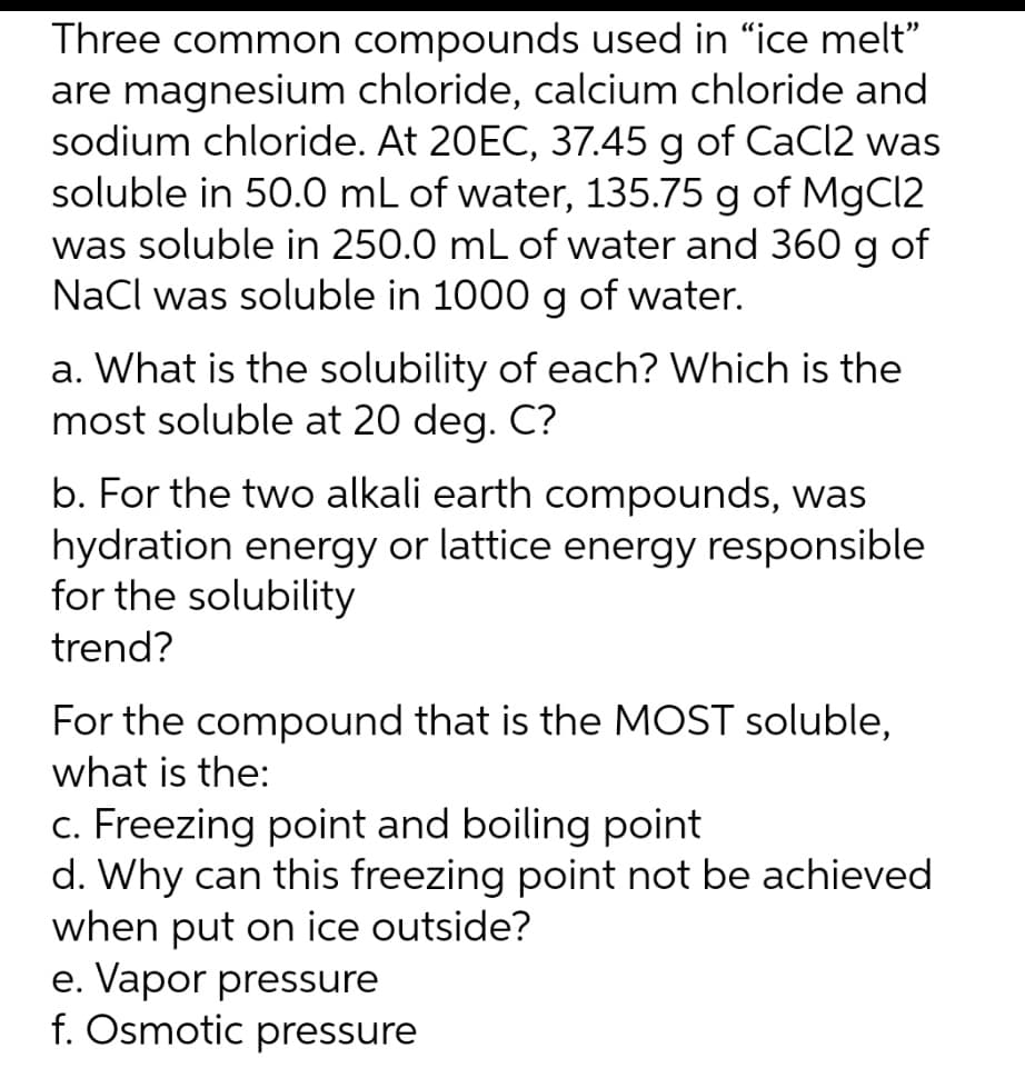 Three common compounds used in "ice melt"
are magnesium chloride, calcium chloride and
sodium chloride. At 20EC, 37.45 g of CaCl2 was
soluble in 50.0 mL of water, 135.75 g of MgCI2
was soluble in 250.0 mL of water and 360 g of
NaCl was soluble in 1000 g of water.
a. What is the solubility of each? Which is the
most soluble at 20 deg. C?
b. For the two alkali earth compounds, was
hydration energy or lattice energy responsible
for the solubility
trend?
For the compound that is the MOST soluble,
what is the:
c. Freezing point and boiling point
d. Why can this freezing point not be achieved
when put on ice outside?
e. Vapor pressure
f. Osmotic pressure
