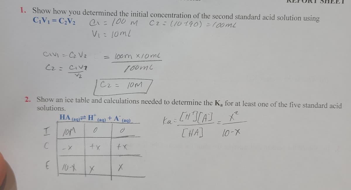 1. Show how you determined the initial concentration of the second standard acid solution using
CV1 = C2V2
C1=100 M
C2= (10190)=100ML
Vi: 10ml
CIVI = C2 Vz
loom x/0me
Cz = CIVT
Cz
2. Show an ice table and calculations needed to determine the K for at least one of the five standard acid
solutions.
ka: LH CA]
[HA]
НА
(aq) H
(aq)
+ A
(aq)
I loM
10-X
E10-
