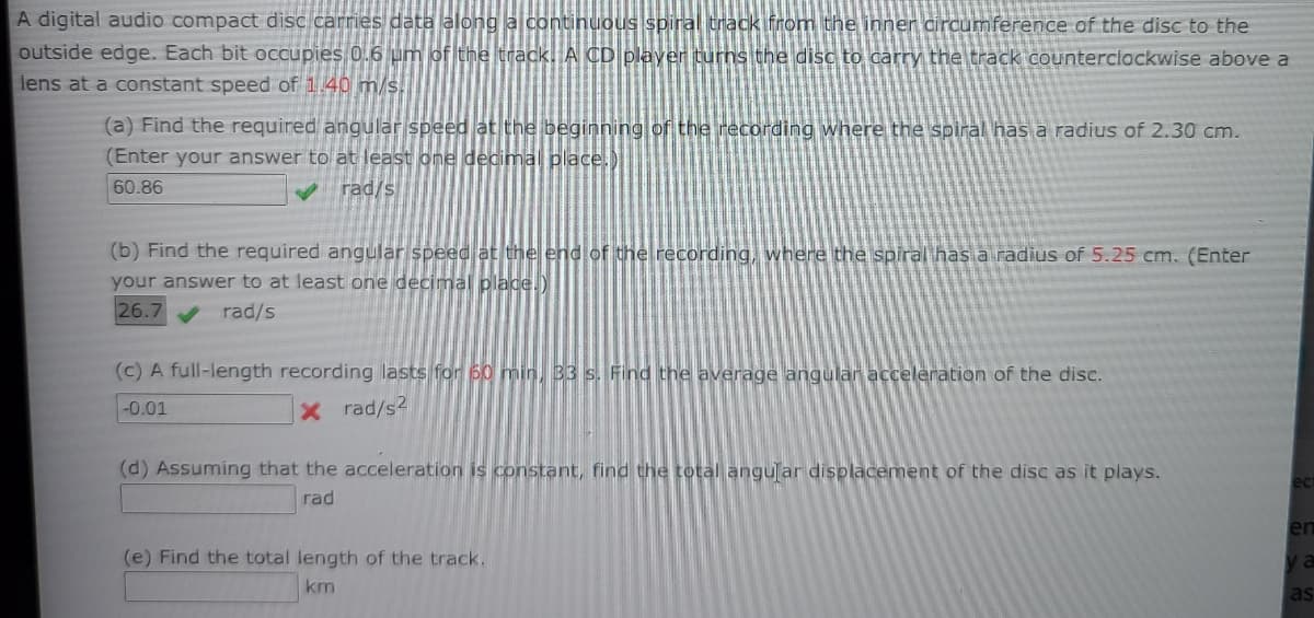 A digital audio compact disc carries data along a continuous spiral track from the inner circumference of the disc to the
outside edge. Each bit occupies 0.6 um of the track. A CD player turns the disc to carry the track counterclockwise above a
lens at a constant speed of 1.40 m/s.
(a) Find the required angular speed at the beginning of the recording where the spiral has a radius of 2.30 cm.
(Enter your answer to at least one decimal place.)
60.86
V rad/s
(b) Find the required angular speed at the end of the recording, where the spiral has a radius of 5.25 cm. (Enter
your answer to at least one decimal place.)
26.7
rad/s
(c) A full-length recording lasts for 60 min, 33 s. Find the average angular acceleration of the disc.
-0.01
x rad/s?
(d) Assuming that the acceleration is constant, find the total angular displacement of the disc as it plays.
ect
rad
en
(e) Find the total length of the track.
ya
km
as
