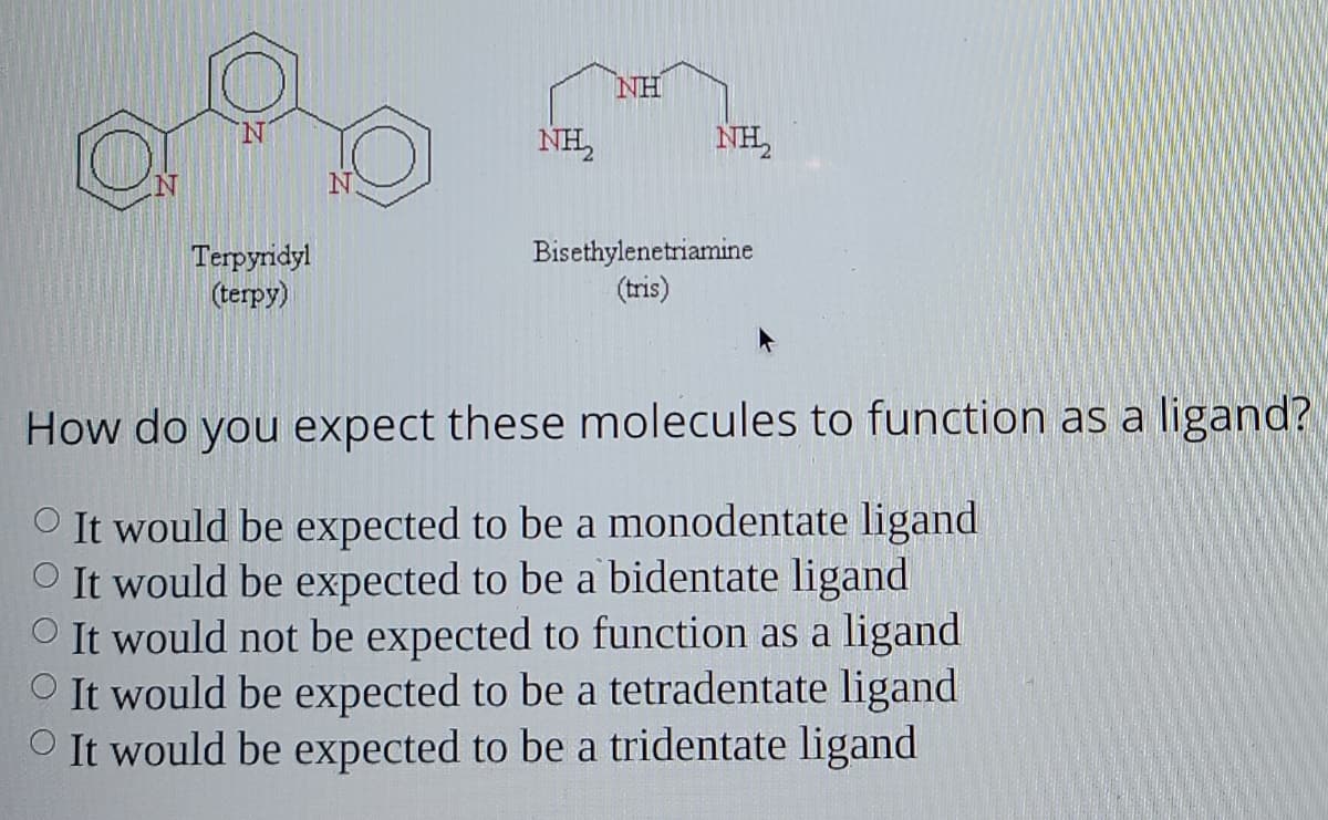 NH
NH,
NH,
Terpyridyl
(terpy)
Bisethylenetriamine
(tris)
How do you expect these molecules to function as a ligand?
O It would be expected to be a monodentate ligand
O It would be expected to be a bidentate ligand
O It would not be expected to function as a ligand
O It would be expected to be a tetradentate ligand
O It would be expected to be a tridentate ligand
