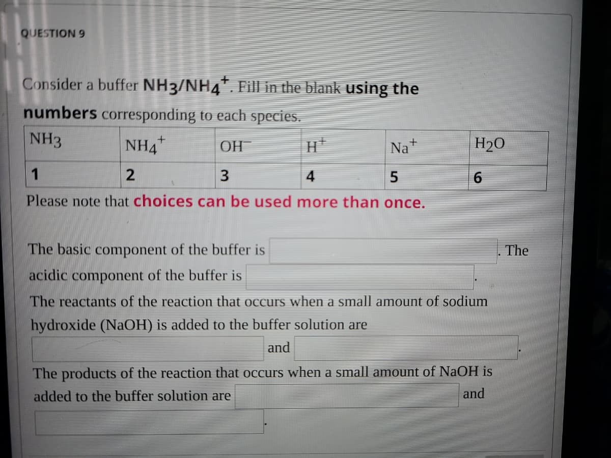 QUESTION 9
Consider a buffer NH3/NH4. Fill in the blank using the
numbers corresponding to each species.
NH3
NH4
Na+
H20
OH
1
2
3
4
Please note that choices can be used more than once.
The basic component of the buffer is
The
acidic component of the buffer is
The reactants of the reaction that occurs when a small amount of sodium
hydroxide (NaOH) is added to the buffer solution are
and
The products of the reaction that occurs when a small amount of NaOH is
added to the buffer solution are
and
