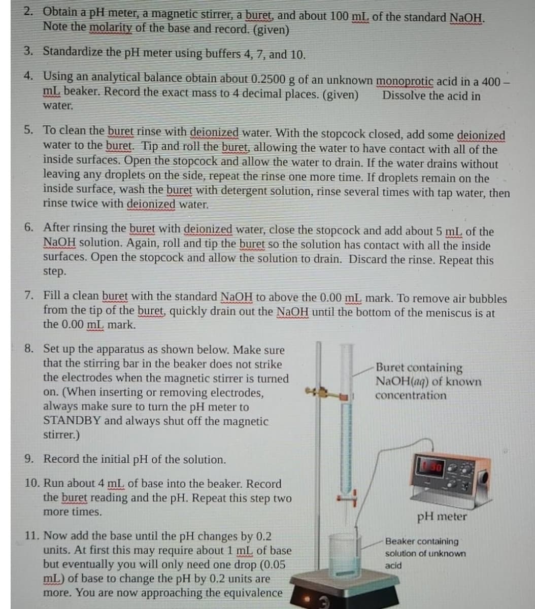 2. Obtain a pH meter, a magnetic stirrer, a buret, and about 100 mL of the standard NaOH.
Note the molarity of the base and record. (given)
3. Standardize the pH meter using buffers 4, 7, and 10.
4. Using an analytical balance obtain about 0.2500 g of an unknown monoprotic acid in a 400 -
mL beaker. Record the exact mass to 4 decimal places. (given)
Dissolve the acid in
water.
5. To clean the buret rinse with deionized water. With the stopcock closed, add some deionized
water to the buret. Tip and roll the buret, allowing the water to have contact with all of the
inside surfaces. Open the stopcock and allow the water to drain. If the water drains without
leaving any droplets on the side, repeat the rinse one more time. If droplets remain on the
inside surface, wash the buret with detergent solution, rinse several times with tap water, then
rinse twice with deionized water.
6. After rinsing the buret with deionized water, close the stopcock and add about 5 mL of the
NAOH solution. Again, roll and tip the buret so the solution has contact with all the inside
surfaces. Open the stopcock and allow the solution to drain. Discard the rinse. Repeat this
step.
7. Fill a clean buret with the standard NaOH to above the 0.00 mL mark. To remove air bubbles
from the tip of the buret, quickly drain out the NaOH until the bottom of the meniscus is at
the 0.00 mL mark.
8. Set up the apparatus as shown below. Make sure
that the stirring bar in the beaker does not strike
the electrodes when the magnetic stirrer is turned
on. (When inserting or removing electrodes,
always make sure to turn the pH meter to
STANDBY and always shut off the magnetic
stirrer.)
-Buret containing
NaOH(aq) of known
concentration
9. Record the initial pH of the solution.
10. Run about 4 mL of base into the beaker. Record
the buret reading and the pH. Repeat this step two
more times.
pH meter
11. Now add the base until the pH changes by 0.2
units. At first this may require about 1 mL of base
but eventually you will only need one drop (0.05
mL) of base to change the pH by 0.2 units are
more. You are now approaching the equivalence
Beaker containing
solution of unknown
acid
