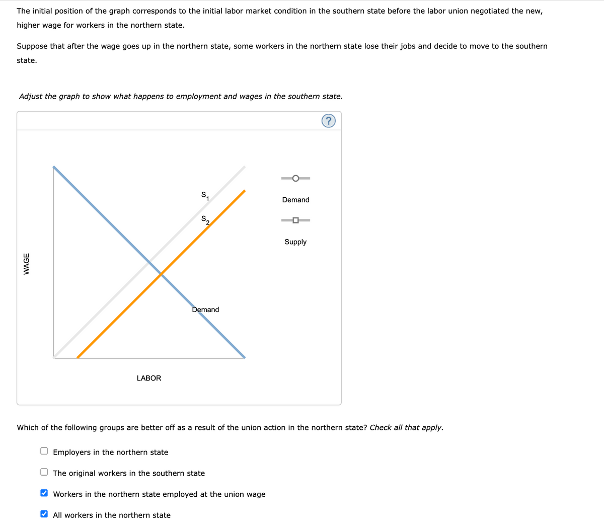 The initial position of the graph corresponds to the initial labor market condition in the southern state before the labor union negotiated the new,
higher wage for workers in the northern state.
Suppose that after the wage goes up in the northern state, some workers in the northern state lose their jobs and decide to move to the southern
state.
Adjust the graph to show what happens to employment and wages in the southern state.
S.
Demand
S2
Supply
Demand
LABOR
Which of the following groups are better off as a result of the union action in the northern state? Check all that apply.
O Employers in the northern state
O The original workers in the southern state
V Workers in the northern state employed at the union wage
V All workers in the northern state
WAGE
