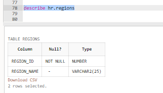 77
78 describe hr.regions
79
88
TABLE REGIONS
Column
Null?
REGION_ID
NOT NULL
REGION_NAME
Download CSV
2 rows selected.
Type
NUMBER
VARCHAR2(25)