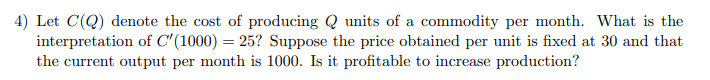 4) Let C(Q) denote the cost of producing Q units of a commodity per month. What is the
interpretation of C'(1000) = 25? Suppose the price obtained per unit is fixed at 30 and that
the current output per month is 1000. Is it profitable to increase production?