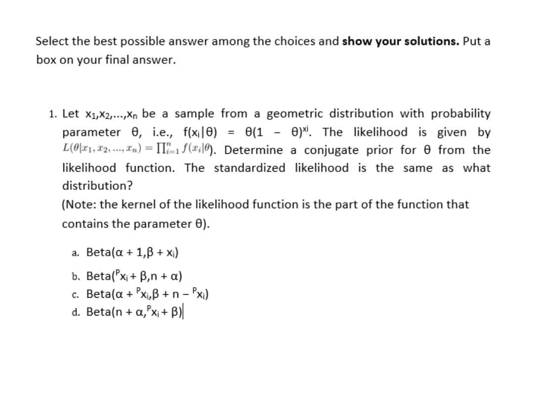 Select the best possible answer among the choices and show your solutions. Put a
box on your final answer.
1. Let x1,X2,...,Xn be a sample from a geometric distribution with probability
e(1 - e)*. The likelihood is given by
parameter 0, i.e., f(x||0)
L(0\x1,x2, .., "n) = II"-1 f(xi|0). Determine a conjugate prior for 0 from the
likelihood function. The standardized likelihood is the same as what
distribution?
(Note: the kernel of the likelihood function is the part of the function that
contains the parameter 0).
a. Beta(a + 1,B + x;)
b. Beta('x; + B,n + a)
c. Beta(a + Pxi,B + n - Px)
d. Beta(n + a,'x¡ + B)
