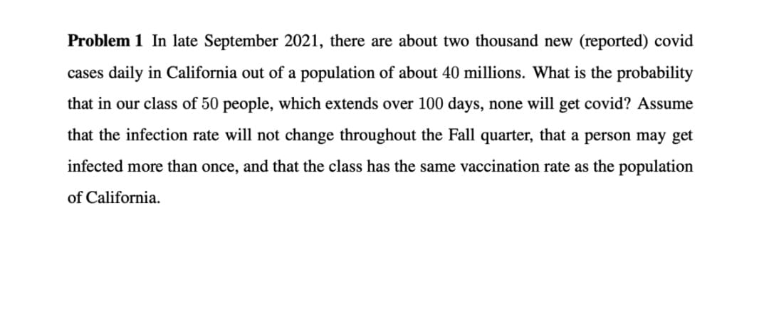 Problem 1 In late September 2021, there are about two thousand new (reported) covid
cases daily in California out of a population of about 40 millions. What is the probability
that in our class of 50 people, which extends over 100 days, none will get covid? Assume
that the infection rate will not change throughout the Fall quarter, that a person may get
infected more than once, and that the class has the same vaccination rate as the population
of California.
