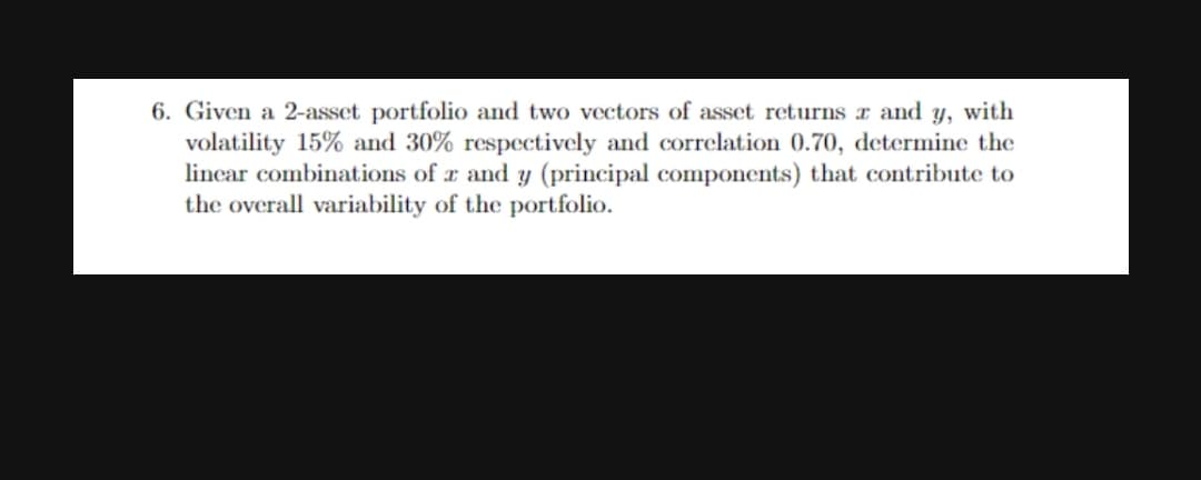 6. Given a 2-asset portfolio and two vectors of asset returns r and y, with
volatility 15% and 30% respectively and correlation 0.70, determine the
lincar combinations of a and y (principal components) that contribute to
the overall variability of the portfolio.
