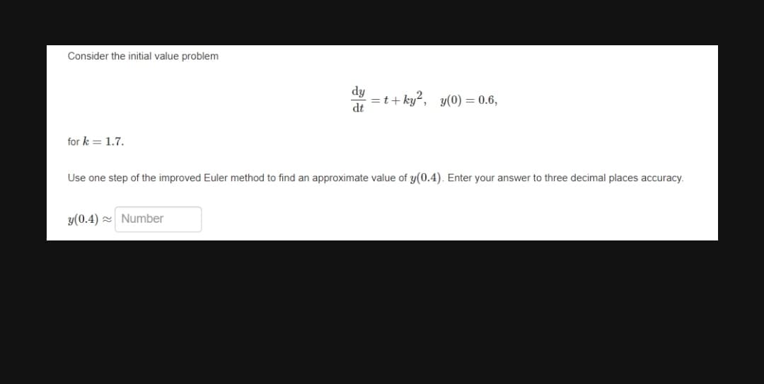 Consider the initial value problem
dy
=t+ ky?, y(0) = 0.6,
dt
for k = 1.7.
Use one step of the improved Euler method to find an approximate value of y(0.4). Enter your answer to three decimal places accuracy.
y(0.4) 2 Number
