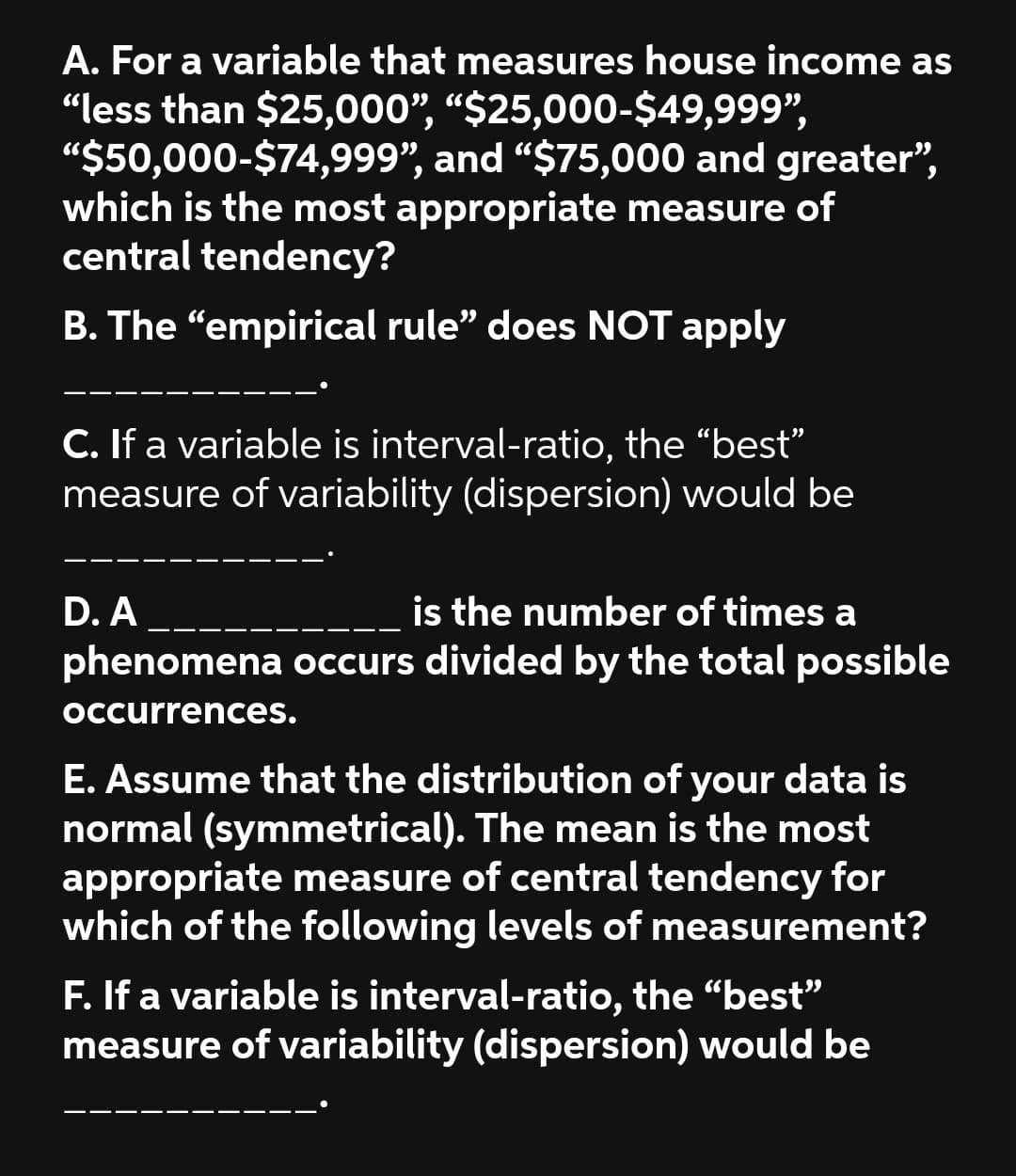 A. For a variable that measures house income as
“less than $25,000", “$25,000-$49,999",
"$50,000-$74,999", and “$75,000 and greater",
which is the most appropriate measure of
central tendency?
B. The "empirical rule" does NOT apply
C. If a variable is interval-ratio, the "best"
measure of variability (dispersion) would be
is the number of times a
phenomena occurs divided by the total possible
D. A
Occurrences.
E. Assume that the distribution of your data is
normal (symmetrical). The mean is the most
appropriate measure of central tendency for
which of the following levels of measurement?
F. If a variable is interval-ratio, the "bestť"
measure of variability (dispersion) would be
